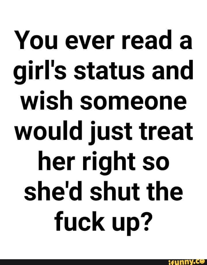 You Ever Read A Girl S Status And Wish Someone Would Just Treat Her Right So She D Shut The Fuck Up