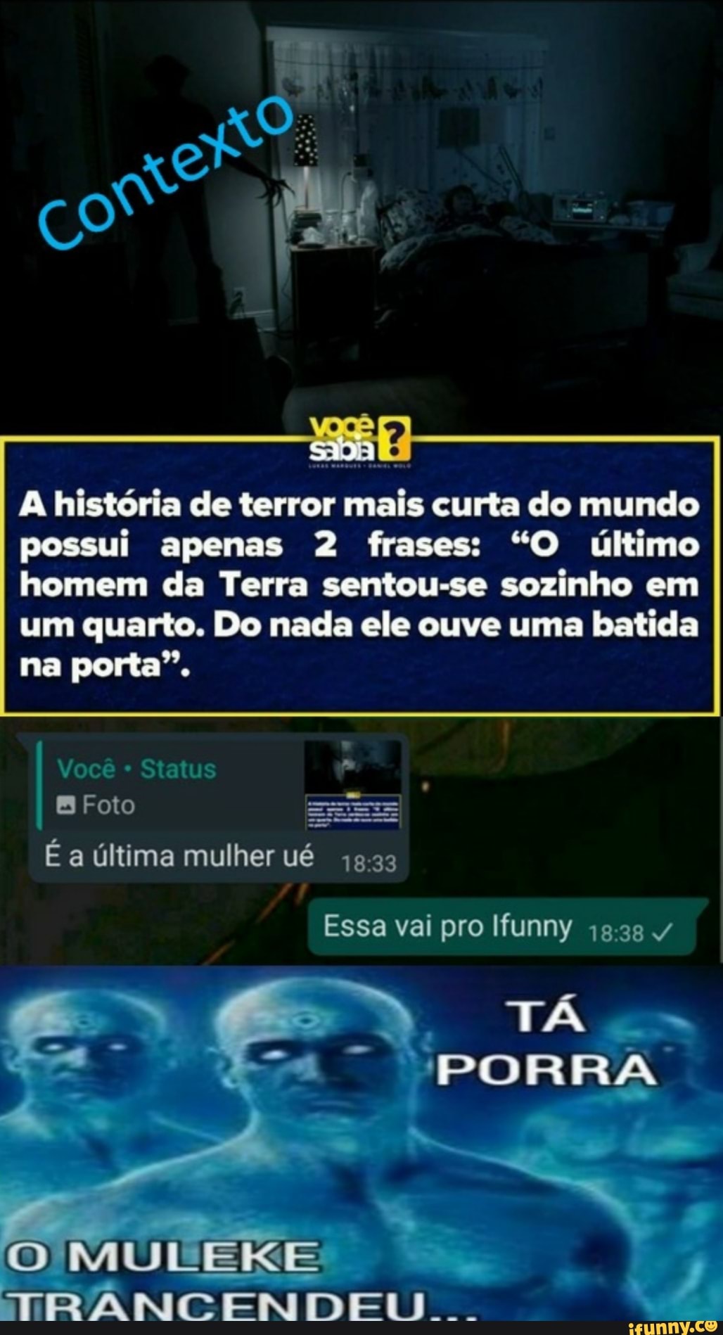 A história de terror mais curta do mundo possui apenas 2 frases: "O último homem da Terra sentou-se sozinho em um quarto. Do nada ele ouve uma batida
na porta".
Você * Status
Foto Es
É a última mulher ué
Essa vai pro Ifunny /
PORRA
MULEIXE
TRANCENDELL