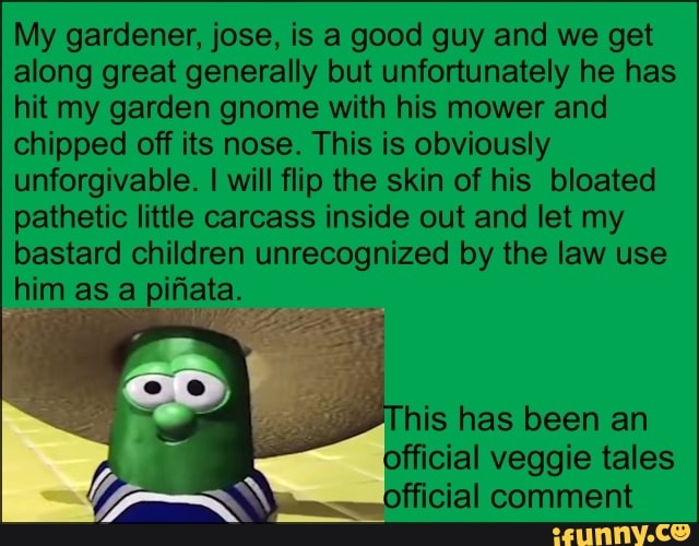 My gardener, jose, is a good guy and we get
along great generally but unfortunately he has
hit my garden gnome with his mower and
chipped off its nose. This is obviously
unforgivable. I will flip the skin of his bloated
pathetic little carcass inside out and let my
bastard children unrecognized by the law use
him as a piñata. official veggie tales
Ep official comment