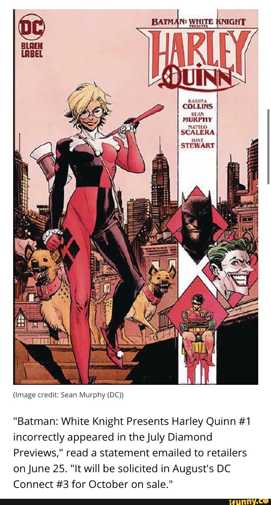 00 KNIGHT
(Image credit: Sean Murphy (DC))
"Batman: White Knight Presents Harley Quinn #1
incorrectly appeared in the July Diamond
Previews," read a statement emailed to retailers
on June 25. "It will be solicited in August's DC
Connect #3 for October on sale."