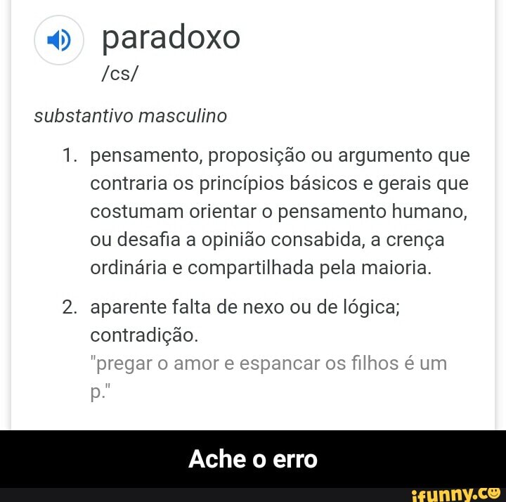 4) paradoxo
PASTA
substantivo masculino
1. pensamento, proposição ou argumento que
contraria os princípios básicos e gerais que
costumam orientar o pensamento humano,
ou desafia a opinião consabida, a crença
ordinária e compartilhada pela maioria.
2. aparente falta de nexo ou de lógica;
contradição.
"pregar o amor e espancar os filhos é um
Ache
o
erro - Ache o erro