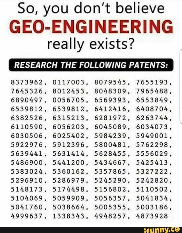 So, you don't believe
GEO-ENGINEERING
really exists?
RESEARCH THE FOLLOWING PATENTS:
8373962, 0117003, 8079545, 7655193,
7645326, 8012453, 8048309, 7965488,
6890497, 0056705, 6569393, 6553849,
6539812, 6539812, 6412416, 6408704,
6382526, 6315213, 6281972, 6263744,
6110590, 6056203, 6045089, 6034073,
6030506, 6025402, 5984239, 5949001,
5922976, 5912396, 5800481, 5762298,
5639441, 5631414, 5628455, 5556029,
5486900, 5441200, 5434667, 5425413,
5383024, 5360162, 5357865, 5327222,
5296910, 5286979, 5245290, 5242820,
5148173, 5174498, 5156802, 5110502,
5104069, 5059909, 5056357, 5041834,
5041760, 5038664, 5005355, 5003186,
4999637, 1338343, 4948257, 4873928