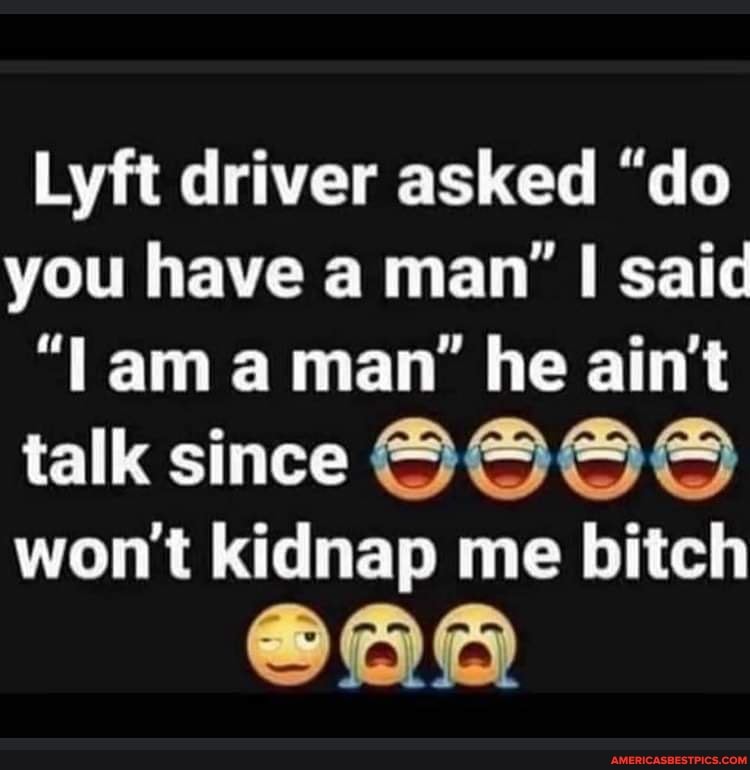 Lyft driver asked "do you have a man' I said am aman" he ain't
talk since CO
won't kidnap me bitch