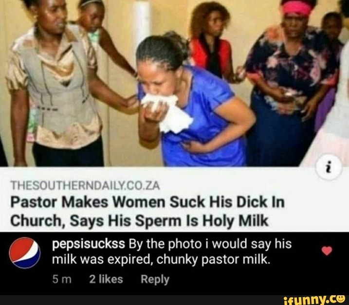 Pastor
Makes Women Suck His Dick In
Church, Says His Sperm Is Holy Milk
y) pepsisuckss By the photo i would say his
milk was expired, chunky pastor milk.
