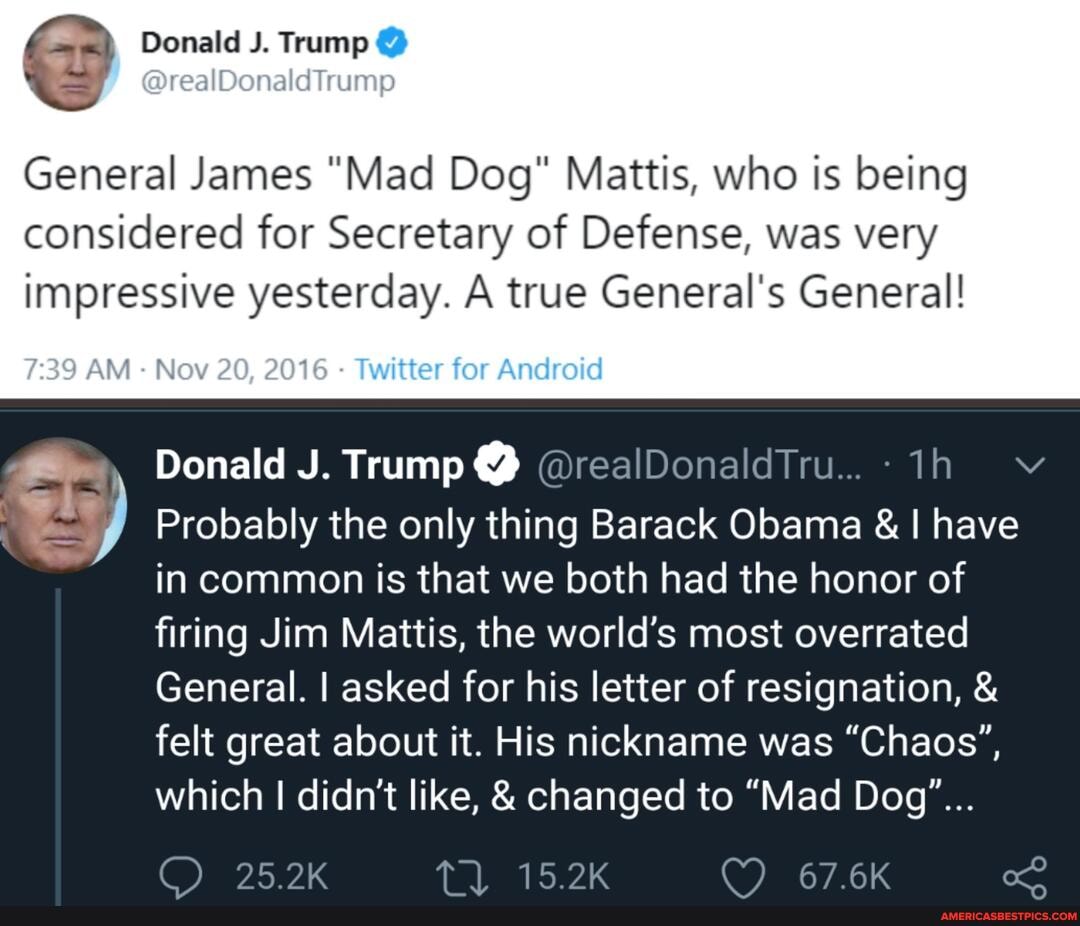 @ Donald J. Trump @
DrealDonaldlrump
General James "Mad Dog" Mattis, who is being
considered for Secretary of Defense, was very impressive yesterday. A true General's General!
Donald J. Trump @ @realDonaldTru...- v
Probably the only thing Barack Obama & I have in common is that we both had the honor of firing Jim Mattis, the world's most overrated
General. I asked for his letter of resignation, & felt great about it. His nickname was "Chaos', which I didn't like, & changed to "Mad Dog"...