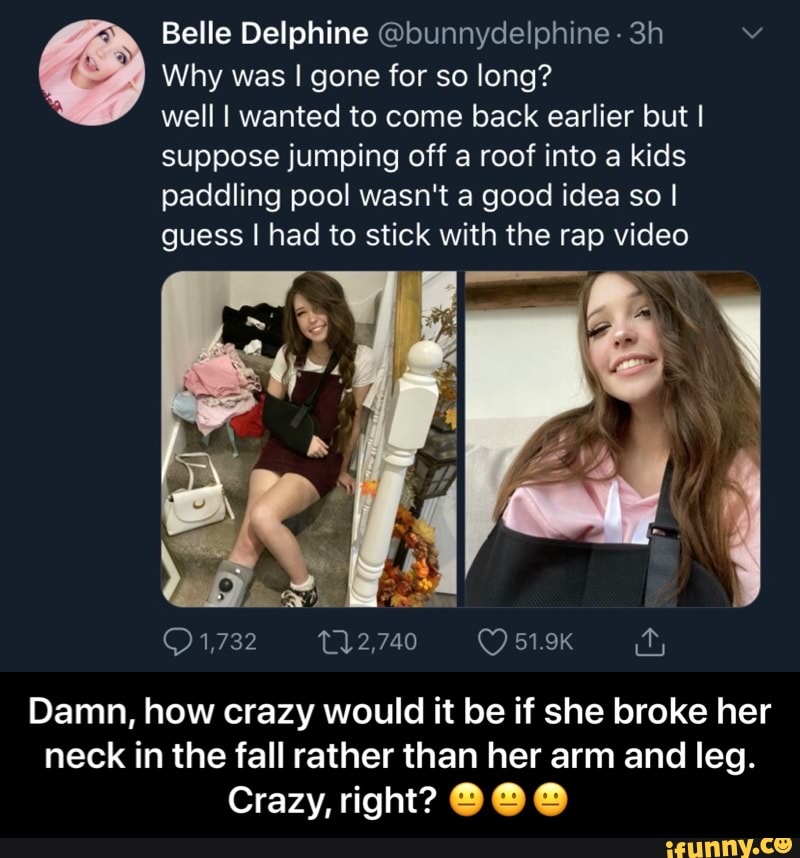 Belle Delphine @bunnydelphine- 3h A Why was I gone for so long?
well I wanted to come back earlier but I
suppose jumping off a roof into a kids
paddling pool wasn't a good idea so I
guess I had to stick with the rap video
Damn, how crazy would it be if she broke her
neck in the fall rather than her arm and leg.
Crazy, right? O O O - Damn, how crazy would it be if she broke her neck in the fall rather than her arm and leg. Crazy, right? πππ