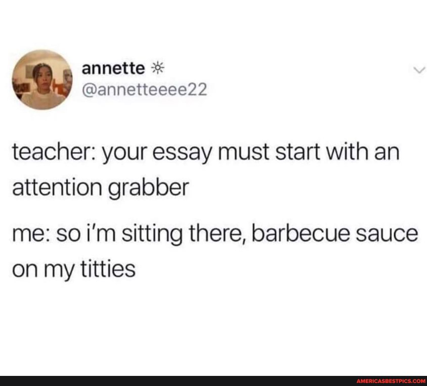 annette *
@annetteeee22 teacher: your essay must start with an
attention grabber
me: so i'm sitting there, barbecue sauce on my titties