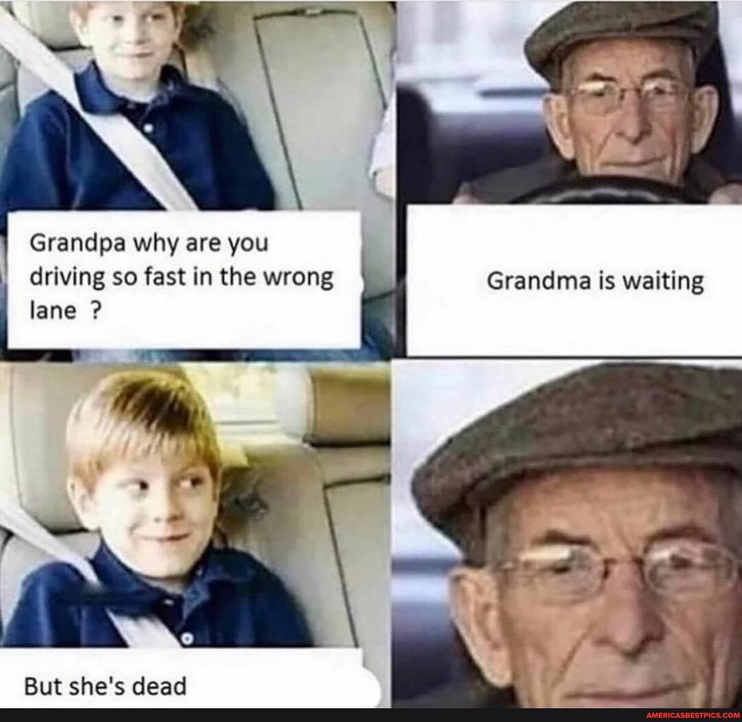 Grandpa why are you
driving so fast in the wrong Grandma is waiting lane ?
But she's dead