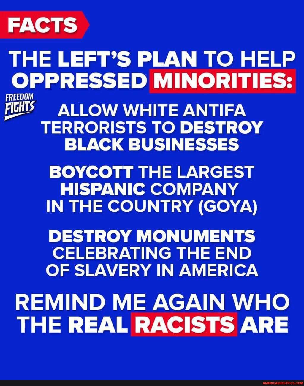 FACTS
THE LEFT'S PLAN TO HELP OPPRESSED MINORITIES:
FREEDOM FIGHTS ALLOW WHITE ANTIFA TERRORISTS TO DESTROY BLACK BUSINESSES
BOYCOTT THE LARGEST HISPANIC COMPANY IN THE COUNTRY (GOYA)
DESTROY MONUMENTS CELEBRATING THE END OF SLAVERY IN AMERICA
REMIND ME AGAIN WHO THE REAL RACISTS ARE