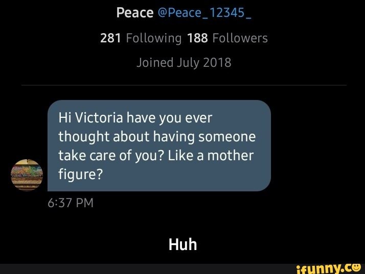 Peace @Peace_12345_
281 Following 188 Followers
Joined July 2018
Hi Victoria have you ever thought about having someone
take care of you? Like a mother figure?
PM
Huh - Huh