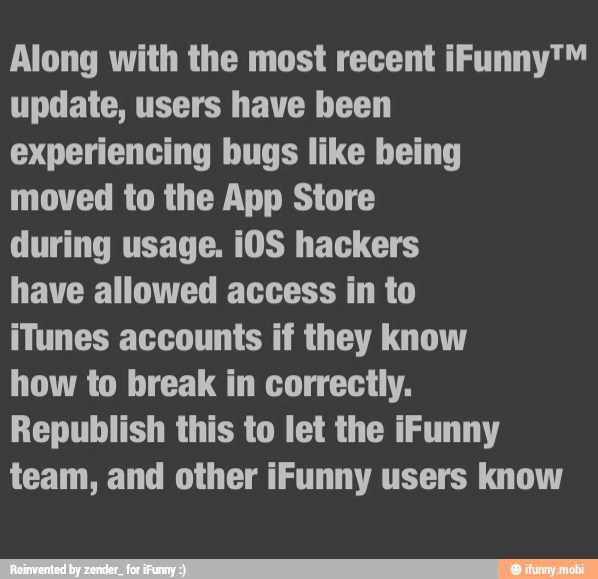 Along with the most recent iFunny™
update, users have been
experiencing bugs like being
moved to the App Store
during usage. i0S hackers
have allowed access in to
iTunes accounts if they know
how to break in correctly.
Republish this to let the iFunny
team, and other iFunny users know