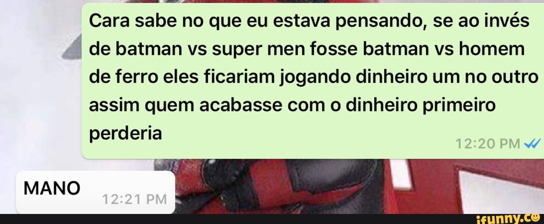 Cara sabe no que eu estava pensando, se ao invés
P
I de batman vs super men fosse batman vs homem
de ferro eles ficariam jogando dinheiro um no outro
assim quem acabasse com o dinheiro primeiro
perderia