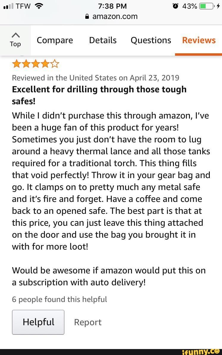 all TFW PM @ 43%
Compare Details Questions Reviews
Reviewed in the United States on April 23, 2019
Excellent for drilling through those tough safes!
While I didn't purchase this through amazon, I've been a huge fan of this product for years!
Sometimes you just don't have the room to lug around a heavy thermal lance and all those tanks required for a traditional torch. This thing fills that void perfectly! Throw it in your gear bag and go. It clamps on to pretty much any metal safe and it's fire and forget. Have a coffee and come back to an opened safe. The best part is that at this price, you can just leave this thing attached on the door and use the bag you brought it in with for more loot!
Would be awesome if amazon would put this on a subscription with auto delivery!
6 people found this helpful
Helpful Report