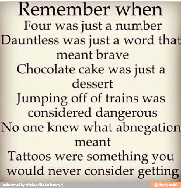 Remember when
Four was just a number
Dauntless was
just a word
that
meant brave
Chocolate cake was
just a
dessert
Jumping off of trains was
considered dangerous
No one
knew what abnegation
meant
Tattoos were
something you
would never
consider Peteja tar
