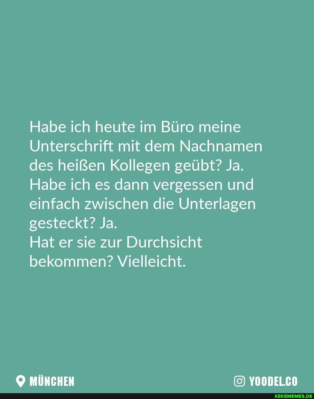 Habe ich heute im Büro meine
Unterschrift mit dem Nachnamen des heißen Kollegen geübt? Ja.
Habe ich es dann vergessen und einfach zwischen die Unterlagen gesteckt? Ja.
Hat er sie zur Durchsicht bekommen? Vielleicht.
MÜNCHEN YOODEL.CO