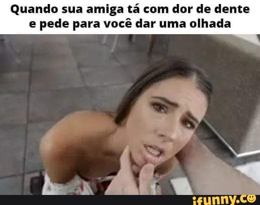 Quando sua amiga tá com dor de dente e pede para você dar uma olhada