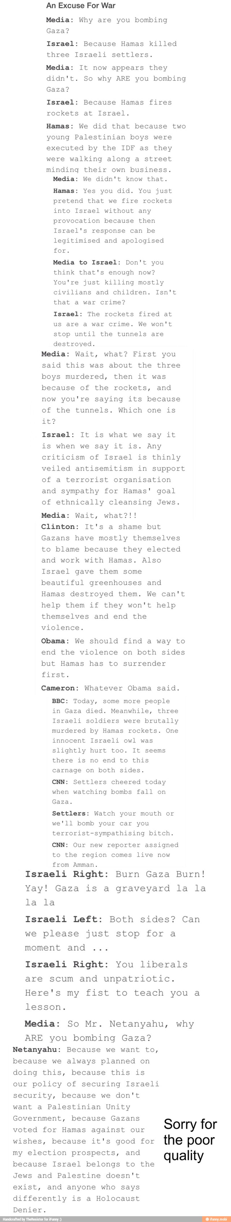 Media: Why are you bombing
Gaza?
Israel: Because Hamas killed
three Israeli settlers.
Media: It now appears they
didn't. So why ARE you bombing
Gaza?
Israel: Because Hamas fires
rockets at Israel.
Hamas: We did that because two
young Palestinian boys were
executed by the IDF as they
were walking along a street
minding their own business.
Media: We didn't know that.
Hamas: Yes you did. You just
pretend that we fire rockets
any
provocation because then
Israel's response can be
legitimised and apologised
for.
Media to Israel: Don't you
think that's enough now?
You're just killing mostly
civilians and children. Isn't
that a war crime?
Israel: The rockets fired at
us are a war crime. We won't
stop until the tunnels are
destroyed.
Media: Wait, what? First you
said this was about the three
boys murdered, then it was
because of the rockets, and
now you're saying its because
of the tunnels. Which one is
shoe
Israel: It is what we say it
is when we say it is. Any
criticism of Israel is thinly