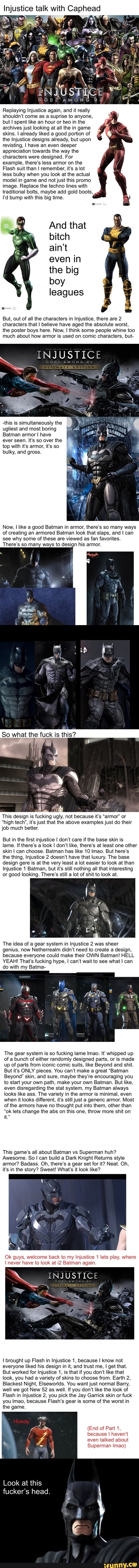 Injustice talk with Caphea
Replaying Injustice again, and it really
shouldn't come as a suprise to anyone,
but I spent like an hour or two in the
archives just looking at all the in game
skins. I already liked a good portion of
the Injustice designs already, but upon
revisting, I have an even deeper
appreciation towards the way the
characters were designed. For
example, there's less armor on the
Flash suit than I remember, it's a lot
less bulky when you look at the actual
model in game and not just this promo
image. Replace the techno lines with
traditional bolts, maybe add gold boots,
I'd bump with this big time.
And that
bitch
ain't
even in
the big
a