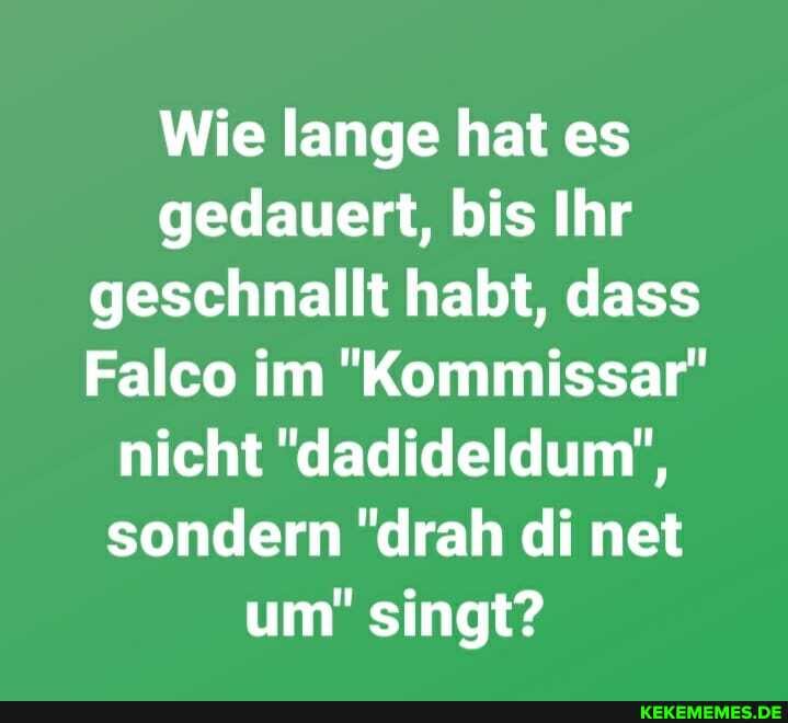 Wie lange hat es gedauert, bis Ihr geschnallt habt, dass
Falco im "Kommissar" nicht "dadideldum", sondern "drah di net um" singt?