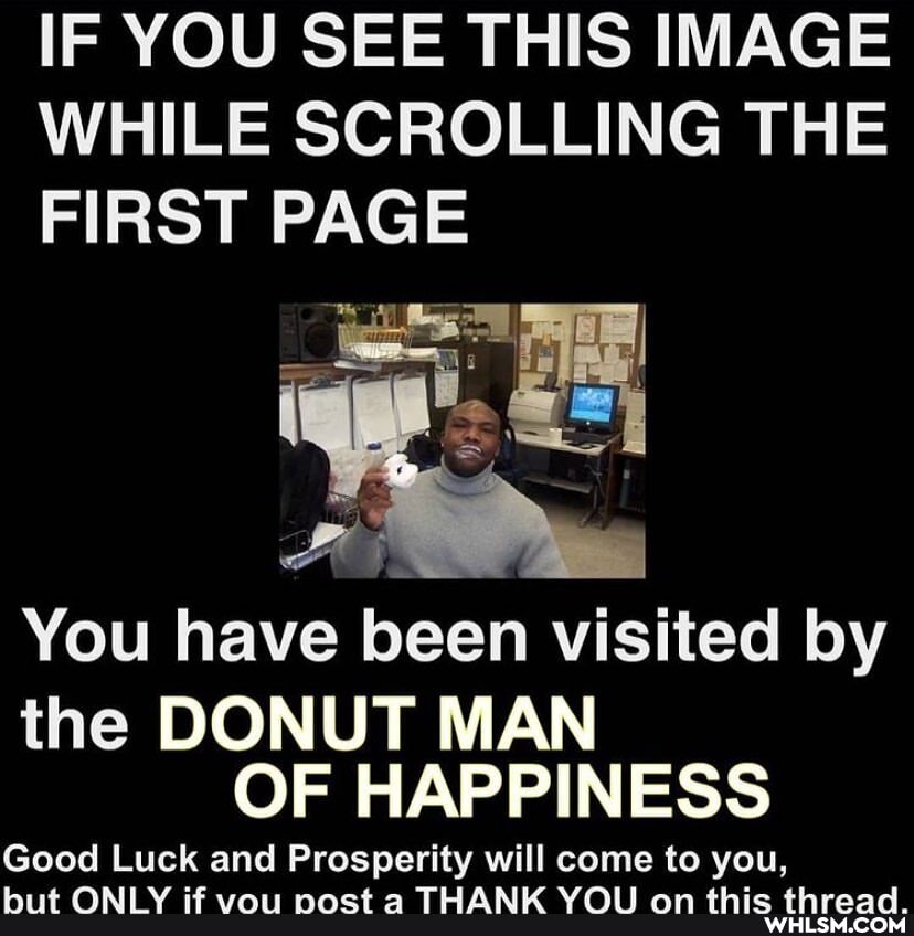 IF YOU SEE THIS IMAGE WHILE SCROLLING THE FIRST PAGE
You have been visited by
the DONUT MAN OF HAPPINESS
Good Luck and Prosperity will come to you,