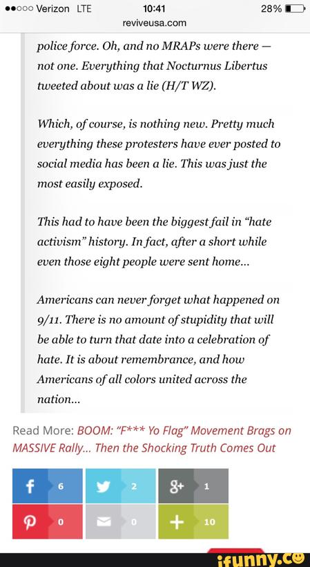 "coo Venzon LTE 10m 23% ID
reviveusa.com
polícefarce. Dh, and no MRAPs were mere
e
nor one. Everything that Nocturnus Liberms
meezed about was a lie (H/T WZ).
Mich, ofcvurse, is nothing new. Pretty much
everything these protesters have ever posted m
social media has been a
Hz. This wasjusr the
most easily exposed.
This had to have been the biggestfail in “hate
activism"hístory. In fm, after a short while
emm those eight penple were sent home...
Americans mn nzverforget what happened an
9/”. There is no amount ofsrupidity um will
be able tu turn that date into a celebration of
hare, It is about remembrance, and how
Americans of all colors united across
the
nation...
Read More: BOOM: ”W“ Yo F!ug"Mavsment Brags on
MASSIVE Rally,. Then me Shockmg Truth Comes Out