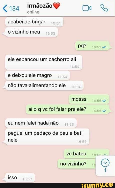 Irmãozão
online acabei de brigar
o vizinho meu
pa? do ele espancou um cachorro ali e deixou ele magro não tava alimentando ele mdsss aí o q vc foi falar pra ele?
eu nem falei nada não
peguei um pedaço de pau e bati nele
vc bateu no vizinho?
isso