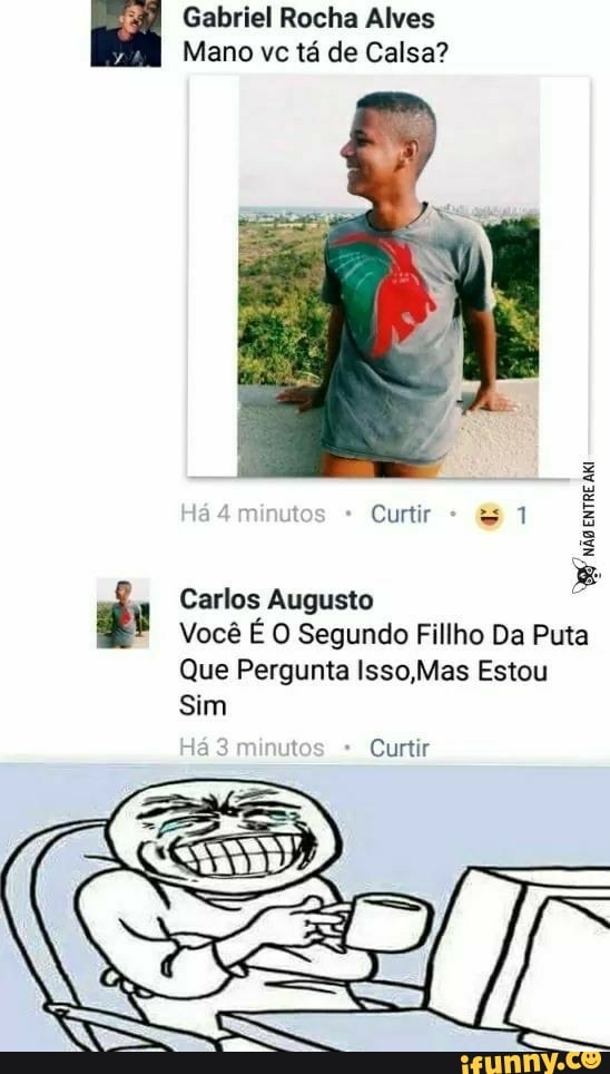 Fm Gabriel Rocha Alves
y
Mano vc tá de Calsa?
ge Carlos Augusto
Você É O Segundo Fillho Da Puta
Que Pergunta Isso,Mas Estou
Sim
8