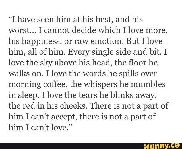 “I have seen
him at his best, and his
worst... I cannot decide which I love more,
his happiness, or raw emotion. But I love
him, all of him. Every single side and bit. I
love the sky above his head, the floor he
walks on. I love the words he spills over
morning coffee, the whispers he mumbles
in sleep. I love the tears he blinks away,
the red in his Cheeks. There is not a part of
him I can’t accept, there is not a part of
him I can’t love.”