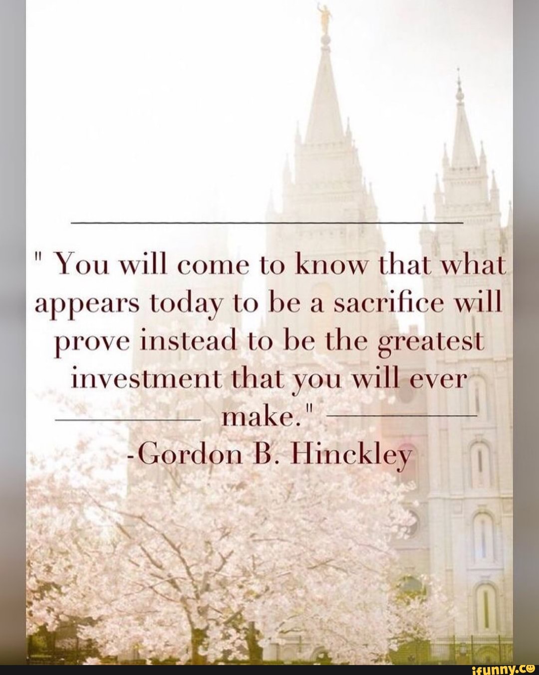 You will come to know that what appears today to be a sacrifice will
prove instead to be the greatest investment that you will ever make."
-Gordon B. Himckley
