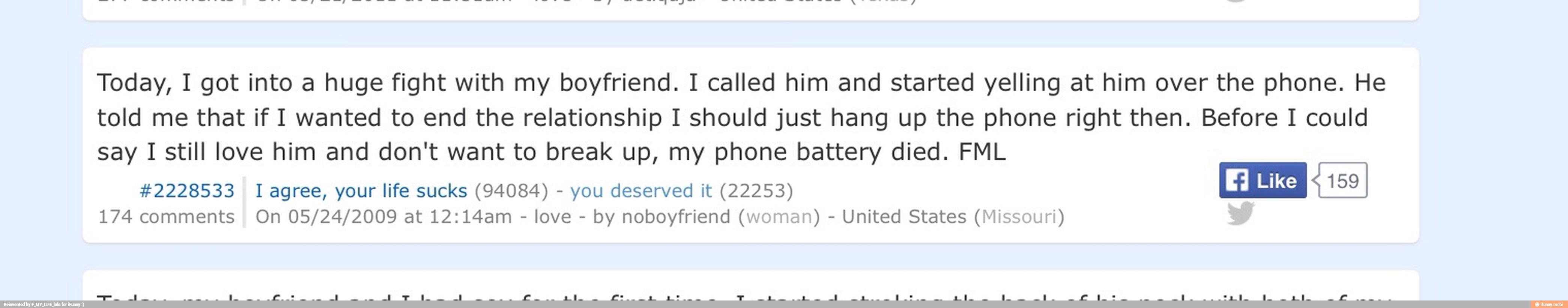 Today, I got into a huge fight with my boyfriend. I called him and started yelling at him over the phone. He
told me that if I wanted to end the relationship I should just hang up the phone right then. Before I could
say I still love him and don't want to break up, my phone battery died. FML
#2228533 I agree, your life sucks (94084) you deserved it (22253)
174 comments On 05/24/2009 at 12:14am
love
by noboyfriend (woman) United States (Missouri)