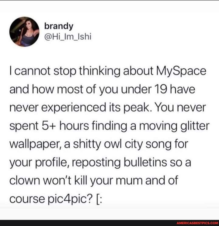 I cannot stop thinking about MySpace and how most of you under 19 have never experienced its peak. You never spent 5+ hours finding .a moving glitter wallpaper, a shitty owl city song for your profile, reposting bulletins so clown won't kill your mum and of course pic4pic?