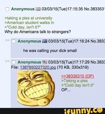 >taking a piss at university
>American student walks in
>"Cold day, ant it?"
Mo
Why do Americans talk to strangers?
Anonymou:
No.383:
he was calling your dick small
File: 1387850227320.jpa (70 KB, 330x319)
>>38335310 (OP
>Taking a piss
>"Cold day isn't it* oP...