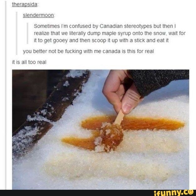 'Sometimes I'm confused by Canadian stereotypes but then I realize that we literally dump maple syrup onto the snow, wait for it to get gooey and then scoop it up with a stick and eat it
you better not be fucking with me canada is this for real
it is all too real