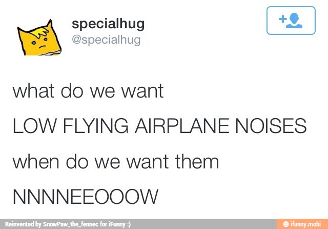 what do we want
LOW FLYING AIRPLANE NOISES
when do we want them
NNNNEEOOOW