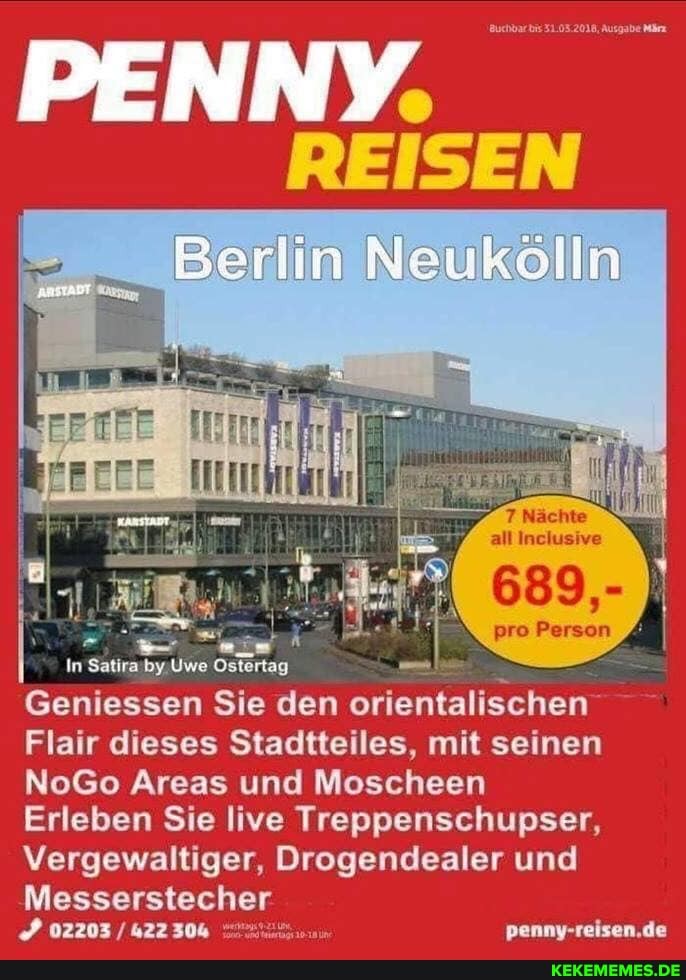 uchbarbis Ausgabe
REISEN
Berlin Neukölln
BENNY
all Inclusive
689,-
pro Person
penny-reisen.de
Uwe
Geniessen Sie den orientalischen
Flair dieses Stadtteiles, mit seinen
NoGo Areas und Moscheen
Erleben Sie live Treppenschupser,
Vergewaltiger, Drogendealer und
Messerstecher
02203 / 42230&