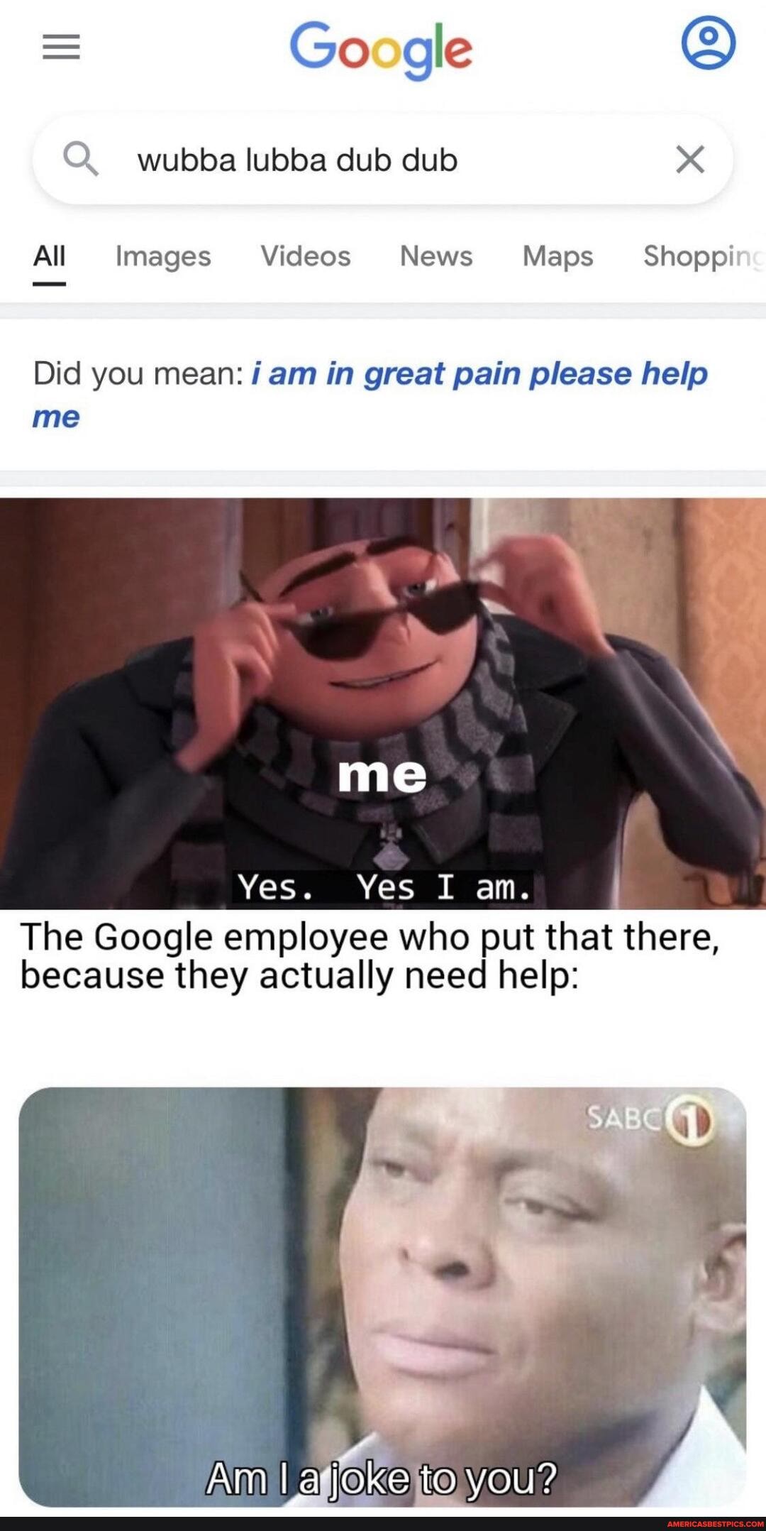 = Google wubba lubba dub dub
All Images Videos News Maps Shoppi
Did you mean: am in great pain please help me
me
Yes. Yes I am.
The Google employee who put that there, because they actually need help:
Am Iajoke to you?
