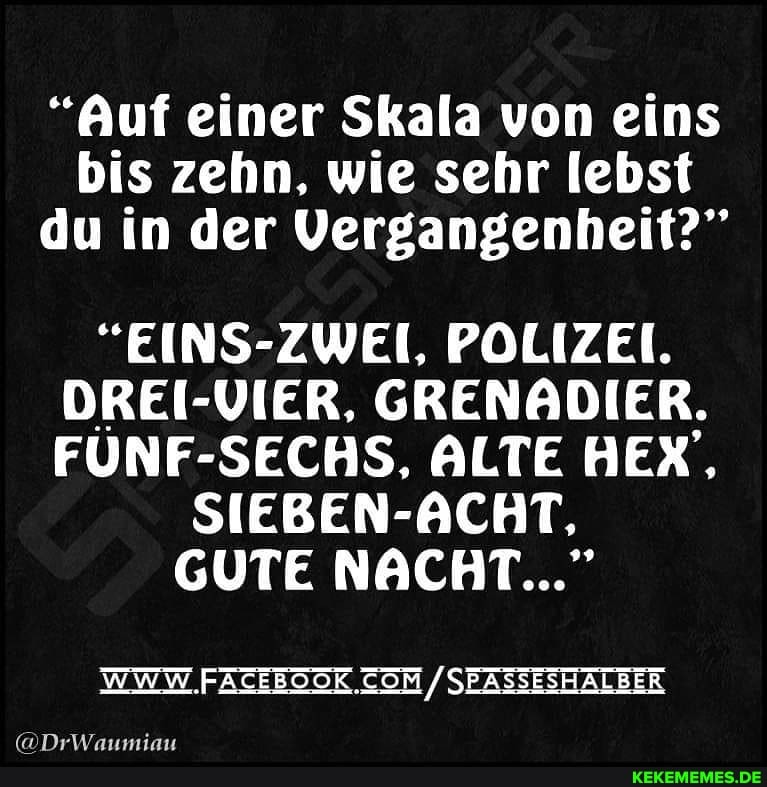 "Auf einer Skala von eins bis zehn, wie sehr lebst du in der Vergangenheit?"
"EINS-ZWEI. POLIZEI.
DREI-VIER. GRENADIER.
FÜNF-SECHS. ALTE HEX',
SIEBEN --ACHT;
GUTE NACHT..."
/SEAZSESHALBER