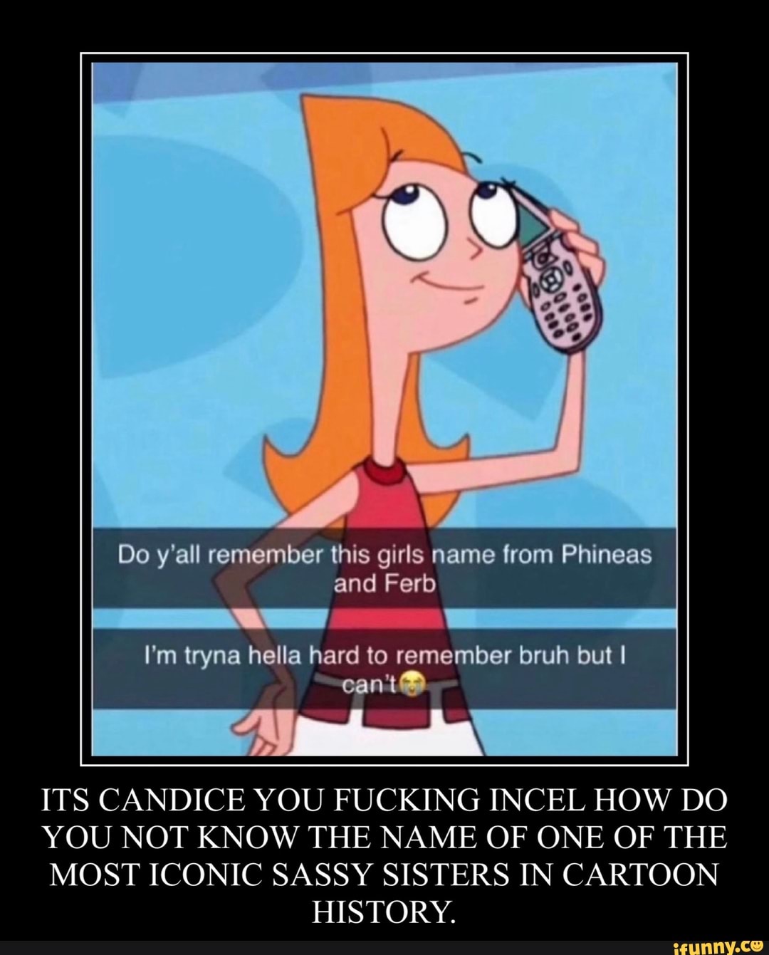 Do y'all remember this girls name from Phineas and Ferb
I'm tryna hella hard to remember bruh but
can't
ITS CANDICE YOU FUCKING INCEL HOW DO YOU NOT KNOW THE NAME OF ONE OF THE MOST ICONIC SASSY SISTERS IN CARTOON HISTORY.