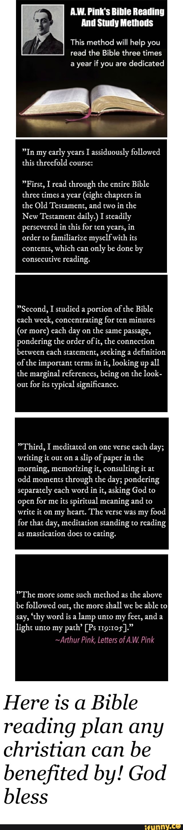 A.W. Pink's Bible Reading
This method will help you
read the Bible three times
a year if you are
dedicated
In my
early years I assiduously followed
this threefold course:
First, I read through the entire Bible
three times a year (eight chapters in
the Old Testament, and
two in the
New Testament daily.) I steadily
persevered in this for ten years, in
order to
familiarize myself with its
contents, which can
only be done by
consecutive reading.
Second, I studied a portion of
the Bible
each week, concentrating for ten minutes
(or more) each day on the same passage,
pondering the order of
it, the connection
between each statement, seeking a definition
of the important terms in it, looking up
all
