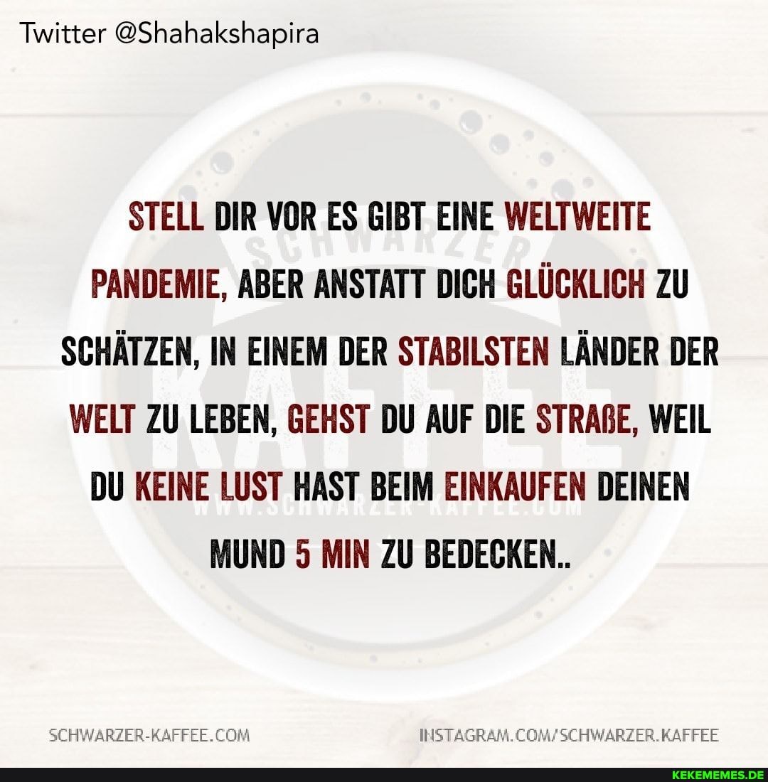 Twitter @Shahakshapira
STELL DIR VOR ES GIBT EINE WELTWEITE PANDEMIE, ABER ANSTATT DICH GLÜCKLICH ZU SCHÄTZEN, IN EINEM DER STABILSTEN LÄNDER DER WELT ZU LEBEN, GEHST DU AUF DIE STRABE, WEIL DU KEINE LUST HAST BEIM EINKAUFEN DEINEN MUND 5 MIN ZU BEDECKEN..
INSTAG