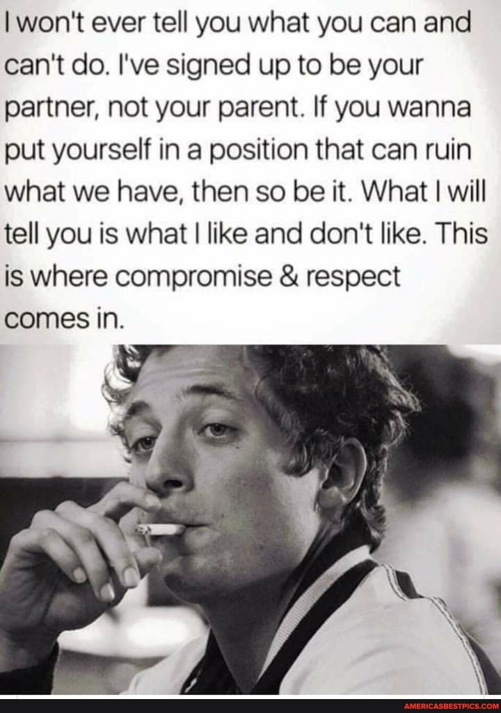 I won't ever tell you what you can and can't do. I've signed up to be your partner, not your parent. If you wanna put yourself in a position that can ruin what we have, then so be it. What I will tell you is what I like and don't like. This is where compromise & respect comes in.
TS