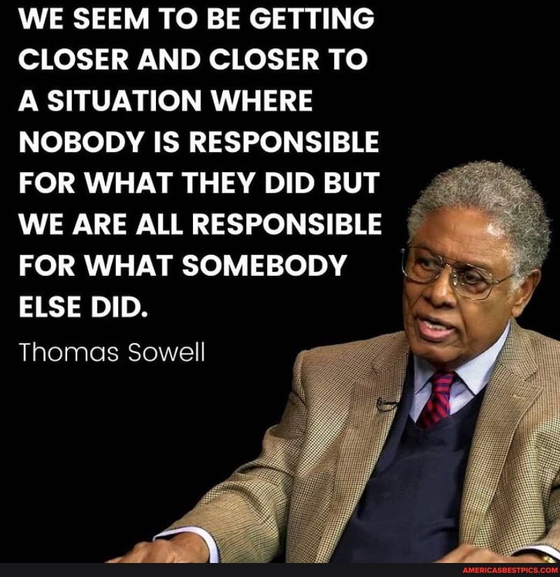 WE SEEM TO BE GETTING CLOSER AND CLOSER TO A SITUATION WHERE NOBODY IS RESPONSIBLE FOR WHAT THEY DID BUT WE ARE ALL RESPONSIBLE FOR WHAT SOMEBODY I ELSE DID.
Thomas Sowell