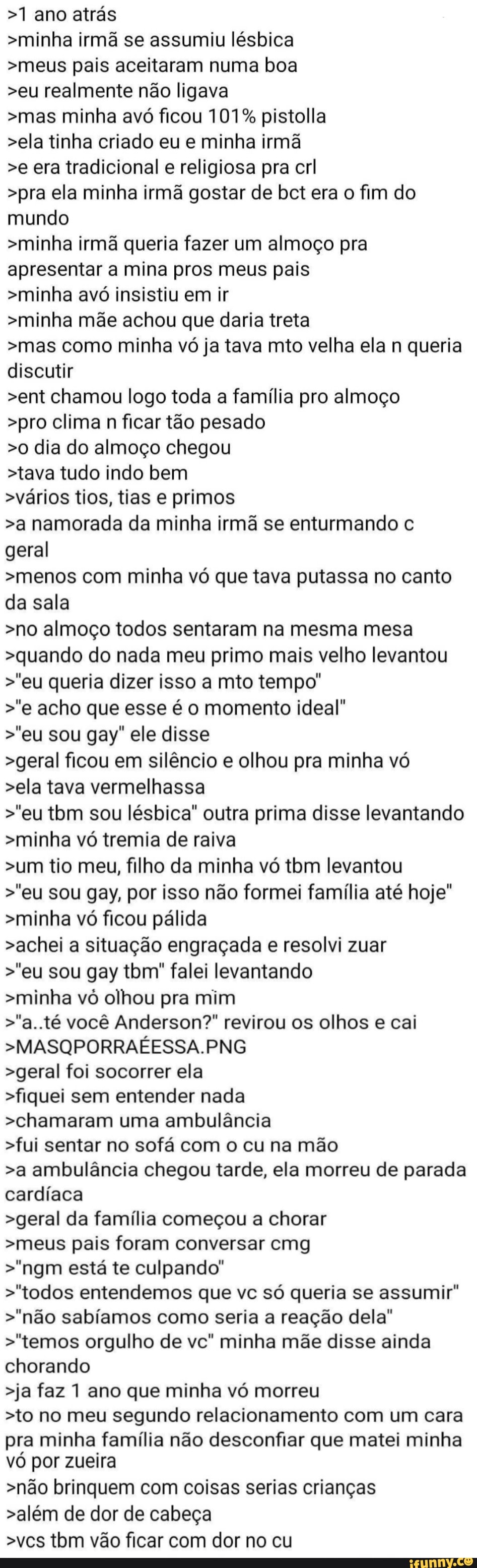 >1 ano atrás
>minha irmã se assumiu lésbica
>meus pais aceitaram numa boa
>eu realmente não ligava
>mas minha avó ficou 101% pistolla
>ela tinha criado eu e minha irmã
>e era tradicional e religiosa pra crl
>pra ela minha irmã gostar de bct era o fim do mundo
>minha irmã queria fazer um almoço pra apresentar a mina pros meus pais
>minha avó insistiu em ir
>minha mãe achou que daria treta
>mas como minha vó ja tava mto velha ela n queria discutir
>ent chamou logo toda a família pro almoço
>pro clima n ficar tão pesado
>0 dia do almoço chegou
>tava tudo indo bem
>vários tios, tias e primos
>a namorada da minha irmã se enturmando c geral
>menos com minha vó que tava putassa no canto da sala
>no almoço todos sentaram na mesma mesa
>quando do nada meu primo mais velho levantou
>"eu queria dizer isso a mto tempo'
>'e acho que esse é o momento ideal'
>'eu sou gay" ele disse
>geral ficou em silêncio e olhou pra minha vó
>ela tava vermelhassa
>'eu tbm sou lésbica" outra prima disse levantando
>minha vó tremia de raiva
>um tio meu, filho da minha vó tbm levantou
>"eu sou gay, por isso não formei família até hoje"
>minha vó ficou pálida
>achei a situação engraçada e resolvi zuar
>'eu sou gay ibm" falei levantando
>minha vô olhou pra mim
>"a. té você Anderson?" revirou os olhos e cai
>MASQPORRAÉESSA.PNG
>geral foi socorrer ela
>fiquei sem entender nada
>chamaram uma ambulância
>fui sentar no sofá com o cu na mão
>a ambulância chegou tarde, ela morreu de parada cardíaca
>geral da família começou a chorar
>meus pais foram conversar cmg
>"ngm está te culpando"
>"todos entendemos que vc só queria se assumir"
>'não sabíamos como seria a reação dela"
>"temos orgulho de vc" minha mãe disse ainda chorando
>ja faz 1 ano que minha vó morreu
>to no meu segundo relacionamento com um cara
pra minha família não desconfiar que matei minha vó por zueira
>não brinquem com coisas serias crianças
>além de dor de cabeça
>ves tom vão ficar com dor no cu
