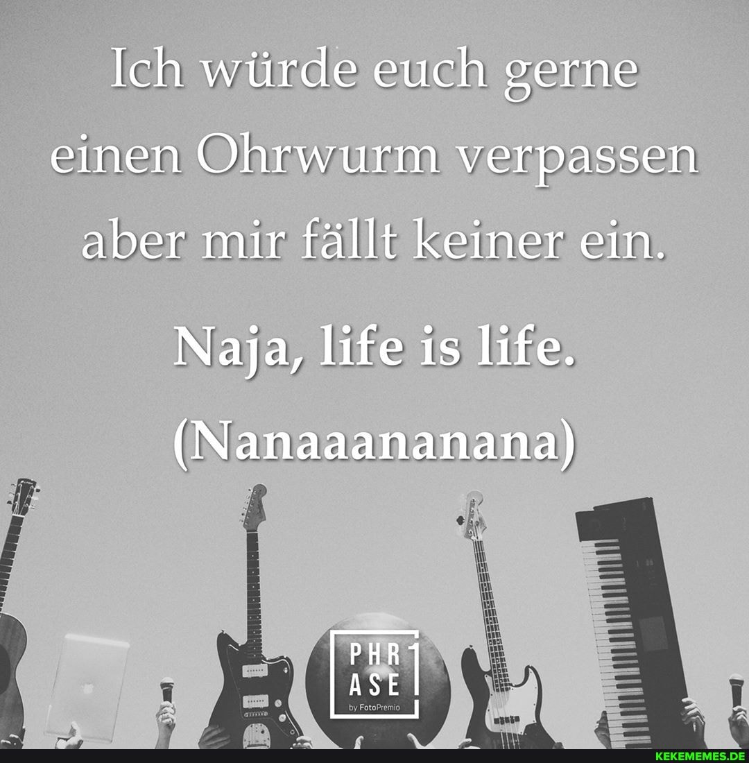 Ich würde euch gerne einen Ohrwurm verpassen
aber mir fällt keiner ein.
Naja, life is life.
(Nanaaananana)