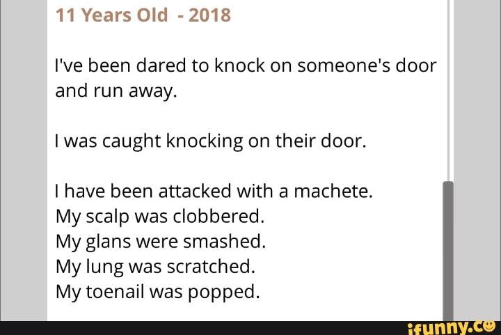 11 Years Old 2018
I've been dared to knock on someone's door
and run away.
I was caught knocking on their door.
I have been attacked with a machete.
My scalp was clobbered.
My glans were smashed.
My lung was scratched.
My toenail was popped.