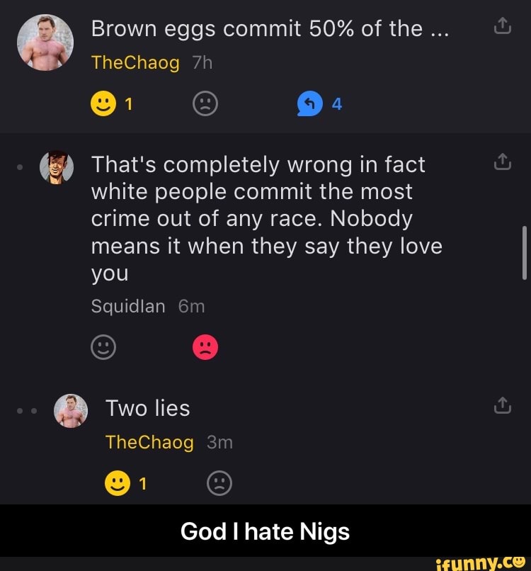 Brown eggs commit 50% of the
TheChaog
9:
That's completely wrong in fact white people commit the most crime out of any race. Nobody means it when they say they love you
Squidlan
Two lies
TheChaog
God I hate Nigs - God I hate Nigs