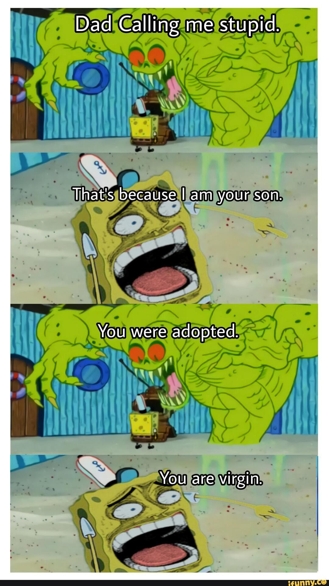 Dad Calling me stupid.
That's because I am your son.
You were adopted.
You are virgin.