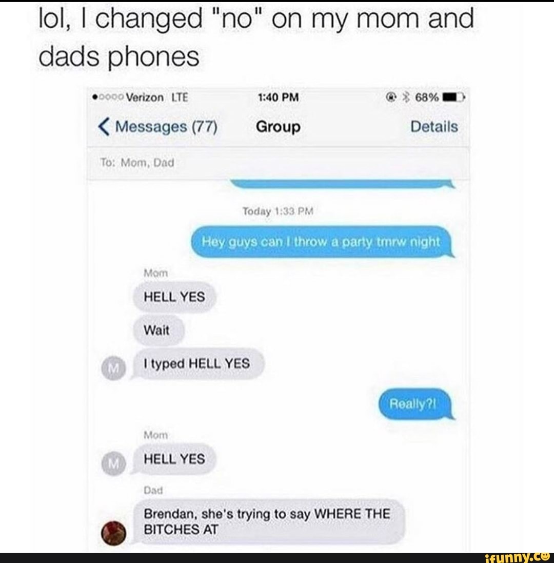 lol, I changed "no" on my mom and dads phones
Verizon LTE PM 68%
< Messages (77) Group Details
To: Mom, Dad
Today PM
Hey guys can throw a party tmrw night
Mom
HELL YES Wait
Hyped HELL YES
Mom
HELL YES
Dad
Brendan, she's trying to say WHERE THE BITCHES AT