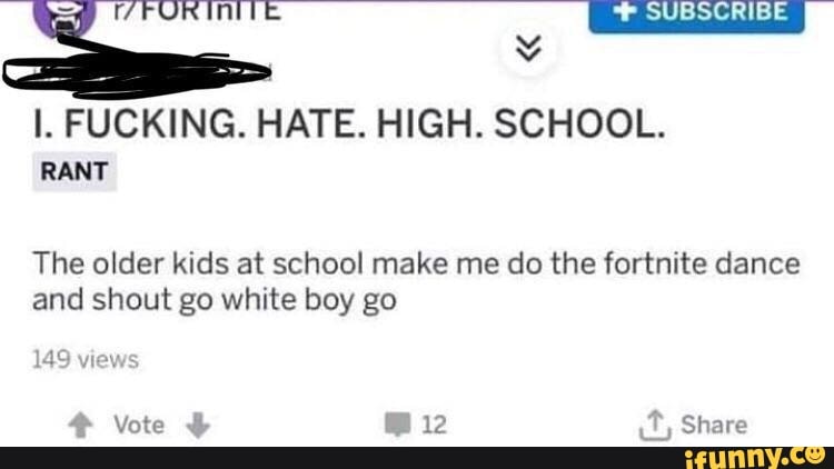SUBSCRIBE
FUCKING. HATE. HIGH. SCHOOL.
RANT
The older kids at school make me do the fortnite dance and shout go white boy go
14
Vote 12 Share