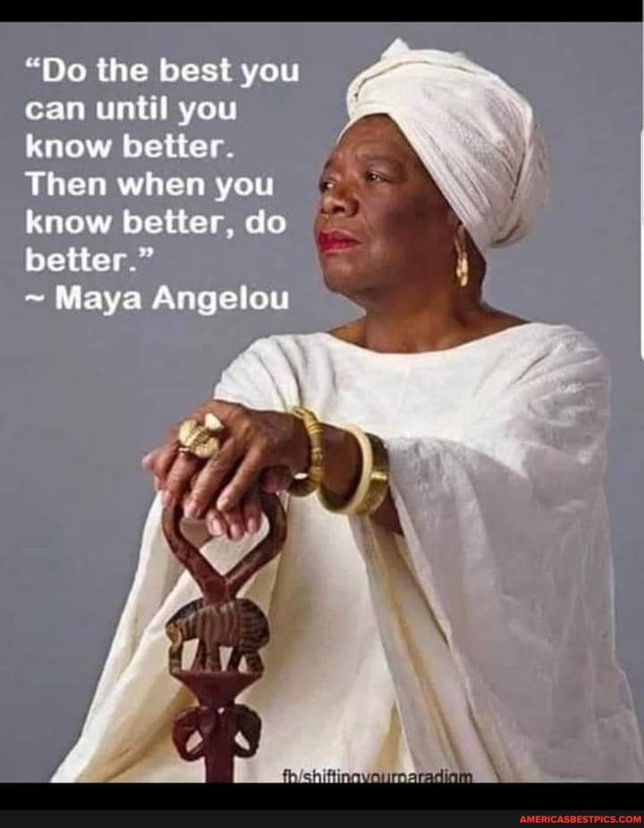 "Do the best you can until you know better
Then when you know better, do better."
~ Maya Angelou
